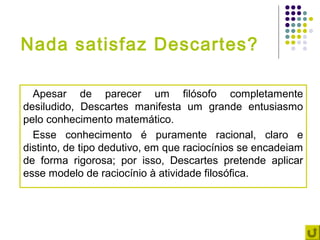 Nada satisfaz Descartes?

  Apesar de parecer um filósofo completamente
desiludido, Descartes manifesta um grande entusiasmo
pelo conhecimento matemático.
  Esse conhecimento é puramente racional, claro e
distinto, de tipo dedutivo, em que raciocínios se encadeiam
de forma rigorosa; por isso, Descartes pretende aplicar
esse modelo de raciocínio à atividade filosófica.
 