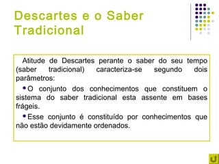 Descartes e o Saber
Tradicional

   Atitude de Descartes perante o saber do seu tempo
(saber     tradicional) caracteriza-se segundo    dois
parâmetros:
   O conjunto dos conhecimentos que constituem o
sistema do saber tradicional esta assente em bases
frágeis.
   Esse conjunto é constituído por conhecimentos que
não estão devidamente ordenados.
 