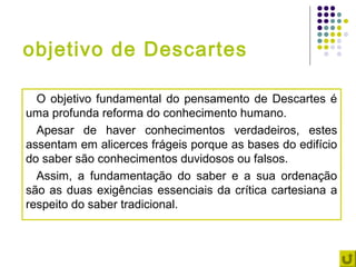 objetivo de Descartes

  O objetivo fundamental do pensamento de Descartes é
uma profunda reforma do conhecimento humano.
  Apesar de haver conhecimentos verdadeiros, estes
assentam em alicerces frágeis porque as bases do edifício
do saber são conhecimentos duvidosos ou falsos.
  Assim, a fundamentação do saber e a sua ordenação
são as duas exigências essenciais da crítica cartesiana a
respeito do saber tradicional.
 