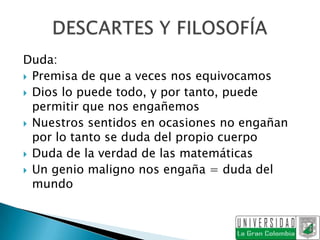 Duda:
 Premisa de que a veces nos equivocamos
 Dios lo puede todo, y por tanto, puede
  permitir que nos engañemos
 Nuestros sentidos en ocasiones no engañan
  por lo tanto se duda del propio cuerpo
 Duda de la verdad de las matemáticas
 Un genio maligno nos engaña = duda del
  mundo
 