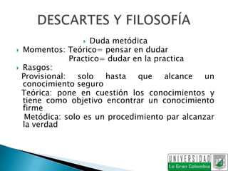     Duda metódica
 Momentos: Teórico= pensar en dudar
               Practico= dudar en la practica
 Rasgos:
  Provisional:   solo   hasta   que     alcance un
  conocimiento seguro
  Teórica: pone en cuestión los conocimientos y
  tiene como objetivo encontrar un conocimiento
  firme
   Metódica: solo es un procedimiento par alcanzar
  la verdad
 