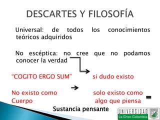 Universal: de todos     los   conocimientos
 teóricos adquiridos

 No escéptica: no cree que no podamos
 conocer la verdad

“COGITO ERGO SUM”        si dudo existo

No existo como            solo existo como
Cuerpo                     algo que piensa
             Sustancia pensante
 