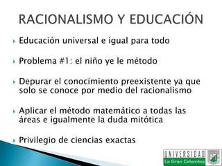   Educación universal e igual para todo

   Problema #1: el niño ye le método

   Depurar el conocimiento preexistente ya que
    solo se conoce por medio del racionalismo

   Aplicar el método matemático a todas las
    áreas e igualmente la duda mitótica

   Privilegio de ciencias exactas
 