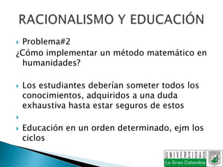 Problema#2
¿Cómo implementar un método matemático en
 humanidades?

   Los estudiantes deberían someter todos los
    conocimientos, adquiridos a una duda
    exhaustiva hasta estar seguros de estos

   Educación en un orden determinado, ejm los
    ciclos
 