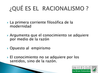    La primera corriente filosófica de la
    modernidad

   Argumenta que el conocimiento se adquiere
    por medio de la razón

   Opuesto al empirismo

   El conocimiento no se adquiere por los
    sentidos, sino de la razón.
 