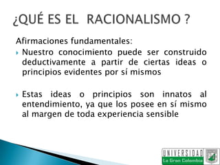 Afirmaciones fundamentales:
 Nuestro conocimiento puede ser construido
  deductivamente a partir de ciertas ideas o
  principios evidentes por sí mismos

   Estas ideas o principios son innatos al
    entendimiento, ya que los posee en sí mismo
    al margen de toda experiencia sensible
 