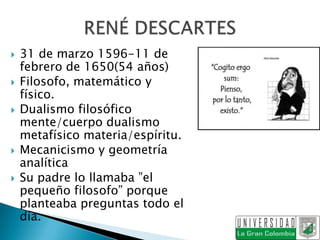    31 de marzo 1596-11 de
    febrero de 1650(54 años)
   Filosofo, matemático y
    físico.
   Dualismo filosófico
    mente/cuerpo dualismo
    metafísico materia/espíritu.
   Mecanicismo y geometría
    analítica
   Su padre lo llamaba ”el
    pequeño filosofo” porque
    planteaba preguntas todo el
    día.
 
