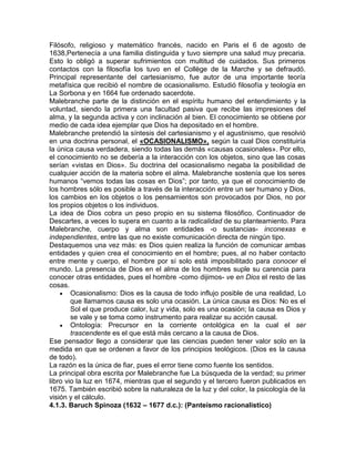 Filósofo, religioso y matemático francés, nacido en Paris el 6 de agosto de
1638,Pertenecía a una familia distinguida y tuvo siempre una salud muy precaria.
Esto lo obligó a superar sufrimientos con multitud de cuidados. Sus primeros
contactos con la filosofía los tuvo en el Collège de la Marche y se defraudó.
Principal representante del cartesianismo, fue autor de una importante teoría
metafísica que recibió el nombre de ocasionalismo. Estudió filosofía y teología en
La Sorbona y en 1664 fue ordenado sacerdote.
Malebranche parte de la distinción en el espíritu humano del entendimiento y la
voluntad, siendo la primera una facultad pasiva que recibe las impresiones del
alma, y la segunda activa y con inclinación al bien. El conocimiento se obtiene por
medio de cada idea ejemplar que Dios ha depositado en el hombre.
Malebranche pretendió la síntesis del cartesianismo y el agustinismo, que resolvió
en una doctrina personal, el «OCASIONALISMO», según la cual Dios constituiría
la única causa verdadera, siendo todas las demás «causas ocasionales». Por ello,
el conocimiento no se debería a la interacción con los objetos, sino que las cosas
serían «vistas en Dios». Su doctrina del ocasionalismo negaba la posibilidad de
cualquier acción de la materia sobre el alma. Malebranche sostenía que los seres
humanos “vemos todas las cosas en Dios”; por tanto, ya que el conocimiento de
los hombres sólo es posible a través de la interacción entre un ser humano y Dios,
los cambios en los objetos o los pensamientos son provocados por Dios, no por
los propios objetos o los individuos.
La idea de Dios cobra un peso propio en su sistema filosófico. Continuador de
Descartes, a veces lo supera en cuanto a la radicalidad de su planteamiento. Para
Malebranche, cuerpo y alma son entidades -o sustancias- inconexas e
independientes, entre las que no existe comunicación directa de ningún tipo.
Destaquemos una vez más: es Dios quien realiza la función de comunicar ambas
entidades y quien crea el conocimiento en el hombre; pues, al no haber contacto
entre mente y cuerpo, el hombre por sí solo está imposibilitado para conocer el
mundo. La presencia de Dios en el alma de los hombres suple su carencia para
conocer otras entidades, pues el hombre -como dijimos- ve en Dios el resto de las
cosas.
        Ocasionalismo: Dios es la causa de todo influjo posible de una realidad, Lo
        que llamamos causa es solo una ocasión. La única causa es Dios: No es el
        Sol el que produce calor, luz y vida, solo es una ocasión; la causa es Dios y
        se vale y se toma como instrumento para realizar su acción causal.
        Ontología: Precursor en la corriente ontológica en la cual el ser
        trascendente es el que está más cercano a la causa de Dios.
Ese pensador llego a considerar que las ciencias pueden tener valor solo en la
medida en que se ordenen a favor de los principios teológicos. (Dios es la causa
de todo).
La razón es la única de fiar, pues el error tiene como fuente los sentidos.
La principal obra escrita por Malebranche fue La búsqueda de la verdad; su primer
libro vio la luz en 1674, mientras que el segundo y el tercero fueron publicados en
1675. También escribió sobre la naturaleza de la luz y del color, la psicología de la
visión y el cálculo.
4.1.3. Baruch Spinoza (1632 – 1677 d.c.): (Panteísmo racionalistico)
 