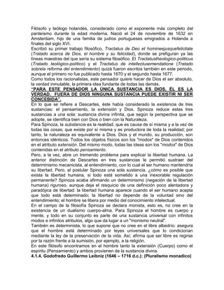 Filósofo y teólogo holandés, considerado como el exponente más completo del
panteísmo durante la edad moderna. Nació el 24 de noviembre de 1632 en
Amsterdam, hijo de una familia de judíos portugueses emigrados a Holanda a
finales del siglo XVI.
Escribió su primer trabajo filosófico, Tractatus de Deo et homineejusquefelicitate
(Tratado acerca de Dios, el hombre y su felicidad), donde se prefiguran ya las
líneas maestras del que sería su sistema filosófico. El Tractatustheologico-politicus
(Tratado teológico-político) y el Tractatus de intellectusemendatione (Tratado
sobrela reforma del entendimiento) quizá fueron escritos también en este periodo,
aunque el primero no fue publicado hasta 1670 y el segundo hasta 1677.
Como todos los racionalistas, este pensador quiere hacer de Dios el ser absoluto,
la verdad inmutable, la primera idea fundante de todas las demás.
“PARA ESTE PENSADOR LA ÚNICA SUSTANCIA ES DIOS, ÉL ES LA
VERDAD. FUERA DE DIOS NINGUNA SUSTANCIA PUEDE EXISTIR NI SER
CONCEBIDA”.
En lo que se refiere a Descartes, éste había considerado la existencia de tres
sustancias: el pensamiento, la extensión y Dios. Spinoza reduce estas tres
sustancias a una sola: sustancia divina infinita, que según la perspectiva que se
adopte, se identifica bien con Dios o bien con la Naturaleza.
Para Spinoza, la substancia es la realidad, que es causa de sí misma y a la vez de
todas las cosas; que existe por sí misma y es productora de toda la realidad; por
tanto, la naturaleza es equivalente a Dios. Dios y el mundo, su producción, son
entonces idénticos. Todos los objetos físicos son los "modos" de Dios contenidos
en el atributo extensión. Del mismo modo, todas las ideas son los "modos" de Dios
contenidas en el atributo pensamiento.
Pero, a la vez, abre un tremendo problema para explicar la libertad humana. La
anterior distinción de Descartes en tres sustancias le permitió sustraer del
determinismo mecanicista, al entendimiento, con lo cual el ser humano mantendría
su libertad. Pero, al postular Spinoza una sola sustancia, ¿cómo es posible que
exista la libertad humana, si todo está sometido a una inexorable regulación
permanente? Spinoza acaba afirmando un determinismo (negación de la libertad
humana) riguroso, aunque deja el resquicio de una definición poco alentadora y
paradójica de libertad: la libertad humana aparece cuando el ser humano acepta
que todo está determinado; la libertad no depende de la voluntad sino del
entendimiento; el hombre se libera por medio del conocimiento intelectual.
En el campo de la filosofía Spinoza se declara monista, esto es, no cree en la
existencia de un dualismo cuerpo-alma. Para Spinoza el hombre es cuerpo y
mente, y todo en su conjunto es parte de una sustancia universal con infinitos
modos e infinitos atributos, algo que da lugar a un "monismo neutral".
También es determinista, lo que supone que no cree en el libre albedrío: asegura
que el hombre está determinado por leyes universales que lo condicionan
mediante la ley de la preservación de la vida. Así, afirma que ser libre es regirse
por la razón frente a la sumisión, por ejemplo, a la religión.
En este filósofo encontramos en el hombre tanto la extensión (Cuerpo) como el
espíritu (Pensamiento) y ambos provienen de la sustancia divina.
4.1.4. Godofredo Guillermo Leibniz (1646 – 1716 d.c.): (Pluralismo monadico)
 