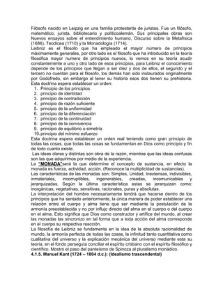 Filósofo nacido en Leipzig en una familia protestante de juristas. Fue un filósofo,
matemático, jurista, bibliotecario y políticoalemán. Sus principales obras son
Nuevos ensayos sobre el entendimiento humano, Discurso sobre la Metafísica
(1686), Teodicea (1710) y la Monadología (1714).
Leibniz es el filosofo que ha empleado el mayor número de principios
máximamente generales, por otro lado es el filosofo que ha introducido en la teoría
filosófica mayor numero de principios nuevos, lo vemos en su teoría acudir
constantemente a uno y otro lado de esos principios, para Leibniz el conocimiento
depende de los principios que llegan a ser diez y dos de ellos, el segundo y el
tercero no cuentan para el filosofo, los demás han sido instaurados originalmente
por Godofredo, sin embargo al tener su historia esos dos tienen su prehistoria.
Esta doctrina espera establecer un orden:
   1. Principio de los principios
   2. principio de identidad
   3. principio de contradicción
   4. principio de razón suficiente
   5. principio de la uniformidad
   6. principio de la diferenciación
   7. principio de la continuidad
   8. principio de la convivencia
   9. principio de equilibrio o simetría
   10. principio del mínimo esfuerzo
Esta doctrina espera establecer un orden real teniendo como gran principio de
todas las cosas, que todas las cosas se fundamentan en Dios como principio y fin
de todo cuanto existe.
 Las ideas claras y distintas son obra de la razón, mientras que las ideas confusas
son las que adquirimos por medio de la experiencia.
La “MONADA”será la que determine el concepto de sustancia, en efecto la
monada es fuerza, actividad, acción. (Reconoce la multiplicidad de sustancias).
Las características de las monadas son: Simples, Unidad, Inextensas, indivisibles,
inmateriales,      incorruptibles,   ingenerables,    creadas,     incomunicables        y
jerarquizadas. Según la última característica estas se jerarquizan como:
inorgánicas, vegetativas, sensitivas, racionales, puras y absolutas.
La interpretación del hombre necesariamente tendrá que hacerse dentro de los
principios que ha sentado anteriormente, la única manera de poder establecer una
relación entre el cuerpo y alma tiene que ser mediante la postulación de la
armonía preestablecida y no por influjo directo del alma en el cuerpo o del cuerpo
en el alma, Esto significa que Dios como constructor y artífice del mundo, al crear
las monadas las sincronizo en tal forma que a toda acción del alma corresponde
en el cuerpo su respectiva reacción.
La filosofía de Leibniz se fundamenta en la idea de la absoluta racionalidad de
mundo, la armonía perfecta de todas las cosas, la infinitud tanto cuantitativa como
cualitativa del universo y la explicación mecánica del universo mediante esta su
teoría, en el fondo perseguía conciliar el espíritu cristiano con el espíritu filosófico y
científico. Mostró el paso del panteísmo de Spinoza al pluralismo monádico.
4.1.5. Manuel Kant (1724 – 1804 d.c.): (Idealismo trascendental)
 
