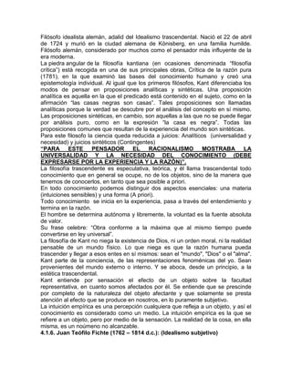 Filósofo idealista alemán, adalid del Idealismo trascendental. Nació el 22 de abril
de 1724 y murió en la ciudad alemana de Könisberg, en una familia humilde.
Filósofo alemán, considerado por muchos como el pensador más influyente de la
era moderna.
La piedra angular de la filosofía kantiana (en ocasiones denominada “filosofía
crítica”) está recogida en una de sus principales obras, Crítica de la razón pura
(1781), en la que examinó las bases del conocimiento humano y creó una
epistemología individual. Al igual que los primeros filósofos, Kant diferenciaba los
modos de pensar en proposiciones analíticas y sintéticas. Una proposición
analítica es aquella en la que el predicado está contenido en el sujeto, como en la
afirmación “las casas negras son casas”. Tales proposiciones son llamadas
analíticas porque la verdad se descubre por el análisis del concepto en sí mismo.
Las proposiciones sintéticas, en cambio, son aquellas a las que no se puede llegar
por análisis puro, como en la expresión “la casa es negra”. Todas las
proposiciones comunes que resultan de la experiencia del mundo son sintéticas.
Para este filosofo la ciencia queda reducida a juicios: Analíticos (universalidad y
necesidad) y juicios sintéticos (Contingentes)
“PARA ESTE           PENSADOR EL RACIONALISMO                    MOSTRABA LA
UNIVERSALIDAD Y LA NECESIDAD DEL CONOCIMIENTO (DEBE
EXPRESARSE POR LA EXPERIENCIA Y LA RAZÓN)”.
La filosofía trascendente es especulativa, teórica, y él llama trascendental todo
conocimiento que en general se ocupe, no de los objetos, sino de la manera que
tenemos de conocerlos, en tanto que sea posible a priori.
En todo conocimiento podemos distinguir dos aspectos esenciales: una materia
(intuiciones sensibles) y una forma (A priori).
Todo conocimiento se inicia en la experiencia, pasa a través del entendimiento y
termina en la razón.
El hombre se determina autónoma y libremente, la voluntad es la fuente absoluta
de valor.
Su frase celebre: “Obra conforme a la máxima que al mismo tiempo puede
convertirse en ley universal”.
La filosofía de Kant no niega la existencia de Dios, ni un orden moral, ni la realidad
pensable de un mundo físico. Lo que niega es que la razón humana pueda
trascender y llegar a esos entes en sí mismos: sean el "mundo", "Dios" o el "alma".
Kant parte de la conciencia, de las representaciones fenoménicas del yo. Sean
provenientes del mundo externo o interno. Y se aboca, desde un principio, a la
estética trascendental.
Kant entiende por sensación el efecto de un objeto sobre la facultad
representativa, en cuanto somos afectados por él. Se entiende que se prescinde
por completo de la naturaleza del objeto afectante y que solamente se presta
atención al efecto que se produce en nosotros, en lo puramente subjetivo.
La intuición empírica es una percepción cualquiera que refleja a un objeto, y así el
conocimiento es considerado como un medio. La intuición empírica es la que se
refiere a un objeto, pero por medio de la sensación. La realidad de la cosa, en ella
misma, es un noúmeno no alcanzable.
4.1.6. Juan Teófilo Fichte (1762 – 1814 d.c.): (Idealismo subjetivo)
 