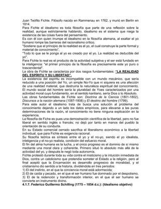 Juan Teófilo Fichte. Filósofo nacido en Rammenau en 1762, y murió en Berlín en
1814.
Para Fichte el idealismo es toda filosofía que parte de una reflexión sobre la
realidad, aunque estrictamente hablando, idealismo es el sistema que niega la
existencia de las cosas fuera del pensamiento.
Es con él con quien irrumpe el idealismo en la filosofía alemana, al exaltar el yo
humano rompe las barreras del racionalismo crítico.
"Sostiene que el principio de la realidad es el yo, el cual construye la parte formal y
material de conocimiento”.
“Todo lo que se le ponga al yo es creado por el yo. La realidad es deducible del
yo".
Para Fichte lo real es el producto de la actividad subjetiva y el ser está fundado en
la inteligencia: "el primer principio de la filosofía es precisamente este yo puro o
trascendental".
La obra de Fichte se caracteriza por dos rasgos fundamentales: “LA REALIDAD
DEL ESPÍRITU Y SU LIBERTAD”.
La existencia del espíritu es incompatible con un mundo mecánico, que sería
reducido a una posición del Yo, un simple No-Yo que ni siquiera es una afección
de una realidad material, que destruiría la naturaleza espiritual del conocimiento.
El mundo social del hombre sería la pluralidad de Yoes caracterizados por una
actividad moral cuyo fundamento, en el sentido kantiano, sería Dios o lo Absoluto.
Las obras fundamentales de Fichte son: Doctrina de la Ciencia (1801-1802),
Discursos a la nación alemana (1087-1808) y El destino del hombre (1799).
Para este autor el idealismo trata de busca una solución al problema del
conocimiento dejando a un lado los datos empíricos, para elevarse a las puras
determinaciones de la razón, el conocimiento no tiene ninguna explicación en la
experiencia.
La filosofía de Fiche es pues una demostración científica de la libertad, pero no fue
liberal en sentido inglés o francés; no dejó por tanto en manos del pueblo la
orientación de su conducta.
En su Estado comercial cerrado sacrifica el liberalismo económico a la libertad
individual, que para Fichte es exigencia racional.
Su filosofía teórica es síntesis entre el yo y el no-yo, siendo el yo idealista,
inteligencia y el no-yo realista, condición del esfuerzo moral.
El fin del alma humana es la lucha, y el único progreso es el dominio de sí mismo
mediante una moral clara y coherente. Primero situó lo absoluto más allá de la
actividad del yo, y después le negó toda autonomía.
Fichte protestó durante toda su vida contra el misticismo y la intuición inmediata de
Dios, contra un catolicismo que pretendía someter el Estado a la religión, pero al
final aceptó que la Encarnación es desarrollo progresivo de moralidad, y el
cristianismo dio sentido a la historia, dividiéndola en tres periodos:
1) El del instinto, en el que la conciencia moral está adormecida;
2) El de caída y pecado, en el que el ser humano fue dominado por el despotismo,
3) El de la redención y transformación interior, en el que el ser humano se
convierte en instrumento divino.
4.1.7. Federico Guillermo Schilling (1775 – 1854 d.c.): (Idealismo objetivo)
 