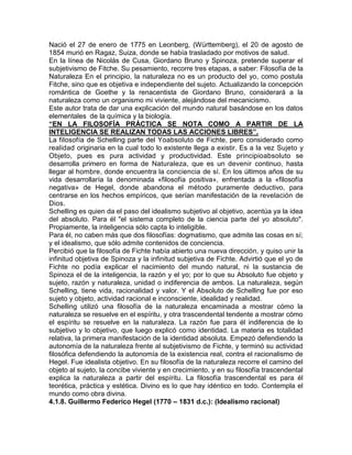 Nació el 27 de enero de 1775 en Leonberg, (Württemberg), el 20 de agosto de
1854 murió en Ragaz, Suiza, donde se había trasladado por motivos de salud.
En la línea de Nicolás de Cusa, Giordano Bruno y Spinoza, pretende superar el
subjetivismo de Fitche. Su pesamiento, recorre tres etapas, a saber: Filosofía de la
Naturaleza En el principio, la naturaleza no es un producto del yo, como postula
Fitche, sino que es objetiva e independiente del sujeto. Actualizando la concepción
romántica de Goethe y la renacentista de Giordano Bruno, considerará a la
naturaleza como un organismo mi viviente, alejándose del mecanicismo.
Este autor trata de dar una explicación del mundo natural basándose en los datos
elementales de la química y la biología.
“EN LA FILOSOFÍA PRÁCTICA SE NOTA COMO A PARTIR DE LA
INTELIGENCIA SE REALIZAN TODAS LAS ACCIONES LIBRES”.
La filosofía de Schelling parte del Yoabsoluto de Fichte, pero considerado como
realidad originaria en la cual todo lo existente llega a existir. Es a la vez Sujeto y
Objeto, pues es pura actividad y productividad. Este principioabsoluto se
desarrolla primero en forma de Naturaleza, que es un devenir continuo, hasta
llegar al hombre, donde encuentra la conciencia de sí. En los últimos años de su
vida desarrollaría la denominada «filosofía positiva», enfrentada a la «filosofía
negativa» de Hegel, donde abandona el método puramente deductivo, para
centrarse en los hechos empíricos, que serían manifestación de la revelación de
Dios.
Schelling es quien da el paso del idealismo subjetivo al objetivo, acentúa ya la idea
del absoluto. Para él "el sistema completo de la ciencia parte del yo absoluto".
Propiamente, la inteligencia sólo capta lo inteligible.
Para él, no caben más que dos filosofías: dogmatismo, que admite las cosas en sí;
y el idealismo, que sólo admite contenidos de conciencia.
Percibió que la filosofía de Fichte había abierto una nueva dirección, y quiso unir la
infinitud objetiva de Spinoza y la infinitud subjetiva de Fichte. Advirtió que el yo de
Fichte no podía explicar el nacimiento del mundo natural, ni la sustancia de
Spinoza el de la inteligencia, la razón y el yo; por lo que su Absoluto fue objeto y
sujeto, razón y naturaleza, unidad o indiferencia de ambos. La naturaleza, según
Schelling, tiene vida, racionalidad y valor. Y el Absoluto de Schelling fue por eso
sujeto y objeto, actividad racional e inconsciente, idealidad y realidad.
Schelling utilizó una filosofía de la naturaleza encaminada a mostrar cómo la
naturaleza se resuelve en el espíritu, y otra trascendental tendente a mostrar cómo
el espíritu se resuelve en la naturaleza. La razón fue para él indiferencia de lo
subjetivo y lo objetivo, que luego explicó como identidad. La materia es totalidad
relativa, la primera manifestación de la identidad absoluta. Empezó defendiendo la
autonomía de la naturaleza frente al subjetivismo de Fichte, y terminó su actividad
filosófica defendiendo la autonomía de la existencia real, contra el racionalismo de
Hegel. Fue idealista objetivo. En su filosofía de la naturaleza recorre el camino del
objeto al sujeto, la concibe viviente y en crecimiento, y en su filosofía trascendental
explica la naturaleza a partir del espíritu. La filosofía trascendental es para él
teorética, práctica y estética. Divino es lo que hay idéntico en todo. Contempla el
mundo como obra divina.
4.1.8. Guillermo Federico Hegel (1770 – 1831 d.c.): (Idealismo racional)
 