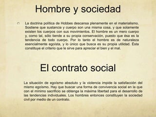 Hombre y sociedad
La doctrina política de Hobbes descansa plenamente en el materialismo.
Sostiene que sustancia y cuerpo son una misma cosa, y que solamente
existen los cuerpos con sus movimientos. El hombre es un mero cuerpo
y, como tal, sólo tiende a su propia conservación, puesto que ésa es la
tendencia de todo cuerpo. Por lo tanto el hombre es de naturaleza
esencialmente egoísta, y lo único que busca es su propia utilidad. Ésta
constituye el criterio que le sirve para apreciar el bien y el mal.
El contrato social
La situación de egoísmo absoluto y la violencia impide la satisfacción del
mismo egoísmo. Hay que buscar una forma de convivencia social en la que
con el mínimo sacrificio se obtenga la máxima libertad para el desarrollo de
las tendencias individuales. Los hombres entonces constituyen la sociedad
civil por medio de un contrato.
 