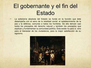 El gobernante y el fin del
Estado
La soberanía absoluta del Estado se funda en la función que éste
desempeña con el seno de la totalidad social: el establecimiento de la
paz y la defensa, comunes a todos los hombres. De ella derivan casi
todos los preceptos del derecho natural y también los preceptos que
explican y fundamentan la comunidad política. Ésta existe no para sí, sino
para el bienestar de los ciudadanos, para la mejor satisfacción de su
egoísmo.
 