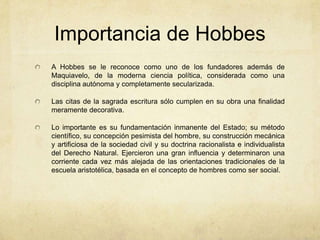 Importancia de Hobbes
A Hobbes se le reconoce como uno de los fundadores además de
Maquiavelo, de la moderna ciencia política, considerada como una
disciplina autónoma y completamente secularizada.
Las citas de la sagrada escritura sólo cumplen en su obra una finalidad
meramente decorativa.
Lo importante es su fundamentación inmanente del Estado; su método
científico, su concepción pesimista del hombre, su construcción mecánica
y artificiosa de la sociedad civil y su doctrina racionalista e individualista
del Derecho Natural. Ejercieron una gran influencia y determinaron una
corriente cada vez más alejada de las orientaciones tradicionales de la
escuela aristotélica, basada en el concepto de hombres como ser social.
 