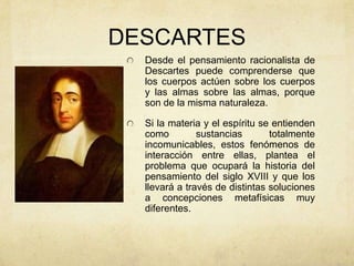DESCARTES
Desde el pensamiento racionalista de
Descartes puede comprenderse que
los cuerpos actúen sobre los cuerpos
y las almas sobre las almas, porque
son de la misma naturaleza.
Si la materia y el espíritu se entienden
como sustancias totalmente
incomunicables, estos fenómenos de
interacción entre ellas, plantea el
problema que ocupará la historia del
pensamiento del siglo XVIII y que los
llevará a través de distintas soluciones
a concepciones metafísicas muy
diferentes.
 