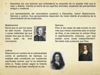 Descartes dio una solución que contradecía su propósito de no aceptar más que lo
claro y distinto. Admitía la teoría de los espíritus animales, sostenida del pensamiento
antiguo y medieval.
Los representantes del racionalismo posterior a Descartes, fueron Malebranche,
Spinoza y Leibniz. Sus pensamientos responden de modo distinto al problema de la
comunicación de las sustancias.
Malebranche
Decía que no son los seres
de este mundo . Espíritus
o cosas materiales las que
actúan sino que es Dios el
único autor de todo
movimiento.
Leibniz
Reacciona en nombre de la individualidad
contra el panteísmo de Spinoza. La
realidad esta constituida por sustancias
espirituales activas, que no se relacionan
entre si. Todas actúan según la historia
del universo que traen inscrita en su ser.
Spinoza
Pero si las cosas de este mundo no son
más que meras ocasiones para el actuar
de Dios, si las criaturas no actúan física
ni espiritualmente, entonces, ¿por qué
existen como cosas independientes?.
No habrá más sustancia que Dios.
 
