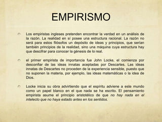 EMPIRISMO
Los empiristas ingleses pretenden encontrar la verdad en un análisis de
la razón. La realidad en sí posee una estructura racional. La razón no
será para estos filósofos un depósito de ideas y principios, que serían
también principios de la realidad, sino una máquina cuya estructura hay
que descifrar para conocer la génesis de lo real.
el primer empirista de importancia fue John Locke, el comienza por
desconfiar de las ideas innatas aceptadas por Descartes. Las ideas
innatas de Descartes no proceden de la experiencia sensible, puesto que
no suponen la materia, por ejemplo, las ideas matemáticas o la idea de
Dios.
Locke inicia su obra advirtiendo que el espíritu adviene a este mundo
como un papel blanco en el que nada se ha escrito. El pensamiento
empirista asume el principio aristotélico de que no hay nada en el
intelecto que no haya estado antes en los sentidos.
 