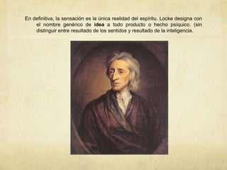 En definitiva, la sensación es la única realidad del espíritu. Locke designa con
el nombre genérico de idea a todo producto o hecho psíquico. (sin
distinguir entre resultado de los sentidos y resultado de la inteligencia.
 
