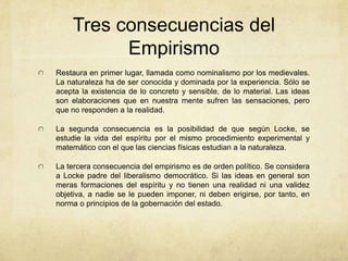 Tres consecuencias del
Empirismo
Restaura en primer lugar, llamada como nominalismo por los medievales.
La naturaleza ha de ser conocida y dominada por la experiencia. Sólo se
acepta la existencia de lo concreto y sensible, de lo material. Las ideas
son elaboraciones que en nuestra mente sufren las sensaciones, pero
que no responden a la realidad.
La segunda consecuencia es la posibilidad de que según Locke, se
estudie la vida del espíritu por el mismo procedimiento experimental y
matemático con el que las ciencias físicas estudian a la naturaleza.
La tercera consecuencia del empirismo es de orden político. Se considera
a Locke padre del liberalismo democrático. Si las ideas en general son
meras formaciones del espíritu y no tienen una realidad ni una validez
objetiva, a nadie se le pueden imponer, ni deben erigirse, por tanto, en
norma o principios de la gobernación del estado.
 