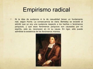 Empirismo radical
Ni la idea de sustancia ni la de casualidad tienen un fundamento
real, según Hume. La consecuencia es clara; Berkeley se excedió al
admitir que yo soy una sustancia respecto a los hechos o fenómenos
psíquicos, y que esos fenómenos psíquicos son causados por mi
espíritu, esto es, reconocen en mi su causa. En rigor, sólo puede
admitirse la existencia de los fenómenos mismos.
 