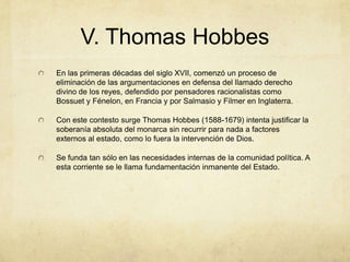V. Thomas Hobbes
En las primeras décadas del siglo XVII, comenzó un proceso de
eliminación de las argumentaciones en defensa del llamado derecho
divino de los reyes, defendido por pensadores racionalistas como
Bossuet y Fénelon, en Francia y por Salmasio y Filmer en Inglaterra.
Con este contesto surge Thomas Hobbes (1588-1679) intenta justificar la
soberanía absoluta del monarca sin recurrir para nada a factores
externos al estado, como lo fuera la intervención de Dios.
Se funda tan sólo en las necesidades internas de la comunidad política. A
esta corriente se le llama fundamentación inmanente del Estado.
 