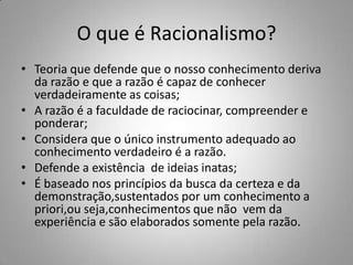 O que é Racionalismo?
• Teoria que defende que o nosso conhecimento deriva
da razão e que a razão é capaz de conhecer
verdadeiramente as coisas;
• A razão é a faculdade de raciocinar, compreender e
ponderar;
• Considera que o único instrumento adequado ao
conhecimento verdadeiro é a razão.
• Defende a existência de ideias inatas;
• É baseado nos princípios da busca da certeza e da
demonstração,sustentados por um conhecimento a
priori,ou seja,conhecimentos que não vem da
experiência e são elaborados somente pela razão.
 