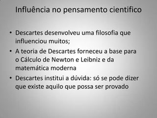 Influência no pensamento cientifico
• Descartes desenvolveu uma filosofia que
influenciou muitos;
• A teoria de Descartes forneceu a base para
o Cálculo de Newton e Leibniz e da
matemática moderna
• Descartes institui a dúvida: só se pode dizer
que existe aquilo que possa ser provado
 
