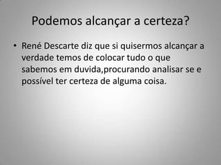Podemos alcançar a certeza?
• René Descarte diz que si quisermos alcançar a
verdade temos de colocar tudo o que
sabemos em duvida,procurando analisar se e
possível ter certeza de alguma coisa.
 