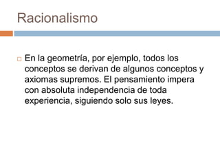 Racionalismo


En la geometría, por ejemplo, todos los
conceptos se derivan de algunos conceptos y
axiomas supremos. El pensamiento impera
con absoluta independencia de toda
experiencia, siguiendo solo sus leyes.

 