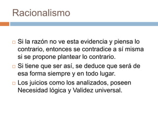 Racionalismo






Si la razón no ve esta evidencia y piensa lo
contrario, entonces se contradice a sí misma
si se propone plantear lo contrario.
Si tiene que ser así, se deduce que será de
esa forma siempre y en todo lugar.
Los juicios como los analizados, poseen
Necesidad lógica y Validez universal.

 
