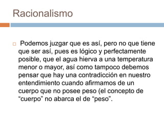 Racionalismo


Podemos juzgar que es así, pero no que tiene
que ser así, pues es lógico y perfectamente
posible, que el agua hierva a una temperatura
menor o mayor, así como tampoco debemos
pensar que hay una contradicción en nuestro
entendimiento cuando afirmamos de un
cuerpo que no posee peso (el concepto de
“cuerpo” no abarca el de “peso”.

 