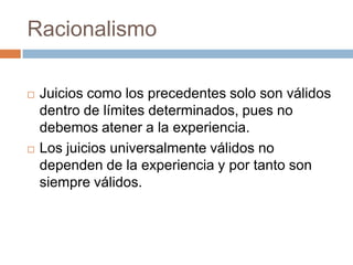 Racionalismo




Juicios como los precedentes solo son válidos
dentro de límites determinados, pues no
debemos atener a la experiencia.
Los juicios universalmente válidos no
dependen de la experiencia y por tanto son
siempre válidos.

 