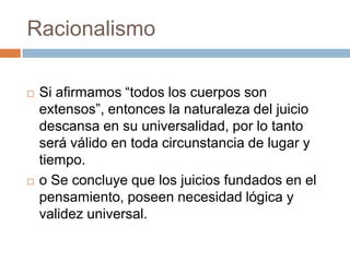 Racionalismo




Si afirmamos “todos los cuerpos son
extensos”, entonces la naturaleza del juicio
descansa en su universalidad, por lo tanto
será válido en toda circunstancia de lugar y
tiempo.
o Se concluye que los juicios fundados en el
pensamiento, poseen necesidad lógica y
validez universal.

 