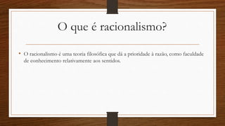 O que é racionalismo?
• O racionalismo é uma teoria filosófica que dá a prioridade à razão, como faculdade
de conhecimento relativamente aos sentidos.
 