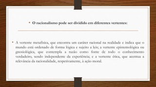 • O racionalismo pode ser dividido em diferentes vertentes:
• A vertente metafísica, que encontra um caráter racional na realidade e indica que o
mundo está ordenado de forma lógica e sujeito a leis; a vertente epistemológica ou
gnosiológica, que contempla a razão como fonte de todo o conhecimento
verdadeiro, sendo independente da experiência; e a vertente ética, que acentua a
relevância da racionalidade, respetivamente, à ação moral.
 