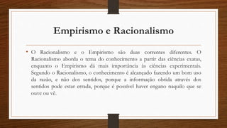 Empirismo e Racionalismo
• O Racionalismo e o Empirismo são duas correntes diferentes. O
Racionalismo aborda o tema do conhecimento a partir das ciências exatas,
enquanto o Empirismo dá mais importância às ciências experimentais.
Segundo o Racionalismo, o conhecimento é alcançado fazendo um bom uso
da razão, e não dos sentidos, porque a informação obtida através dos
sentidos pode estar errada, porque é possível haver engano naquilo que se
ouve ou vê.
 