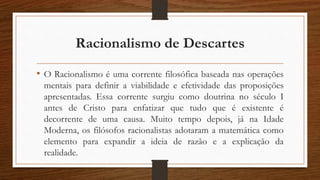Racionalismo de Descartes
• O Racionalismo é uma corrente filosófica baseada nas operações
mentais para definir a viabilidade e efetividade das proposições
apresentadas. Essa corrente surgiu como doutrina no século I
antes de Cristo para enfatizar que tudo que é existente é
decorrente de uma causa. Muito tempo depois, já na Idade
Moderna, os filósofos racionalistas adotaram a matemática como
elemento para expandir a ideia de razão e a explicação da
realidade.
 