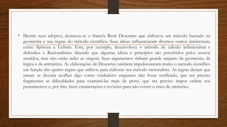 • Dentre seus adeptos, destacou-se o francês René Descartes que elaborou um método baseado na
geometria e nas regras do método científico. Suas ideias influenciaram diversos outros intelectuais,
como Spinoza e Leibniz. Este, por exemplo, desenvolveu o método de cálculo infinitesimal e
defendeu o Racionalismo dizendo que algumas ideias e princípios são percebidos pelos nossos
sentidos, mas não estão neles as origens. Seus argumentos tinham grande amparo da geometria, da
lógica e da aritmética. As elaborações de Descartes também impulsionaram muito o método científico
em função das quatro regras que utilizou para elaborar seu método racionalista. As regras diziam que
jamais se deveria acolher algo como verdadeiro enquanto não fosse verificado, que era preciso
fragmentar as dificuldades para examiná-las mais de perto, que era preciso impor ordem aos
pensamentos e, por fim, fazer enumerações e revisões para não correr o risco de omissões.
 