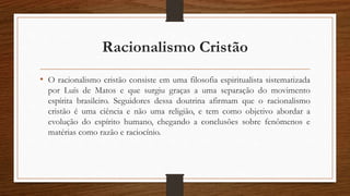 Racionalismo Cristão
• O racionalismo cristão consiste em uma filosofia espiritualista sistematizada
por Luís de Matos e que surgiu graças a uma separação do movimento
espírita brasileiro. Seguidores dessa doutrina afirmam que o racionalismo
cristão é uma ciência e não uma religião, e tem como objetivo abordar a
evolução do espírito humano, chegando a conclusões sobre fenômenos e
matérias como razão e raciocínio.
 