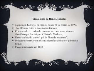 Vida e obra de René Descartes
 Nasceu em La Haye, na França no dia 31 de março de 1596;
 Foi filósofo, físico e matemático francês;
 Considerado o criador do pensamento cartesiano, sistema
filosófico que deu origem à Filosofia Moderna;
 Ficou conhecido como “ pai da filosofia moderna”;
 Procurou construir um sistema cientifico de bases e princípios
firmes;
 Faleceu na Suécia, em 1650.
 