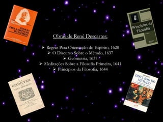 Obras de René Descartes:
 Regras Para Orientação do Espírito, 1628
 O Discurso Sobre o Método, 1637
 Geometria, 1637
 Meditações Sobre a Filosofia Primeira, 1641
 Princípios da Filosofia, 1644
 