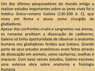 Um dos últimos pesquisadores do mundo antigo a
realizar estudos importantes sobre os seres vivos foi o
médico Greco-romano Galeno (130-200 d. C), que
viveu em Roma e atuou como cirurgião de
gladiadores.
Apesar dos confrontos cruéis e sangrentos nas arenas,
os romanos proibiam a dissecação de cadáveres;
Galeno só tinha oportunidade de observar a anatomia
humana nos gladiadores feridos que tratava. Grande
parte de seus estudos anatômicos eram feitos através
de dissecação em animais, como cachorros, ovelhas e
macacos. Com base nesses estudos, Galeno escreveu
uma extensa obra sobre anatomia e fisiologia
humana.
 