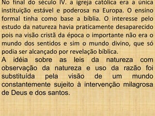 No final do século IV. a igreja católica era a única
instituição estável e poderosa na Europa. O ensino
formal tinha como base a bíblia. O interesse pelo
estudo da natureza havia praticamente desaparecido
pois na visão cristã da época o importante não era o
mundo dos sentidos e sim o mundo divino, que só
podia ser alcançado por revelação bíblica.
A idéia sobre as leis da natureza com
observação da natureza e uso da razão foi
substituída pela visão de um mundo
constantemente sujeito à intervenção milagrosa
de Deus e dos santos.
 
