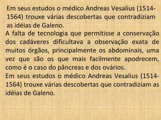 Em seus estudos o médico Andreas Vesalius (1514-
 1564) trouxe várias descobertas que contradiziam
 as idéias de Galeno.
A falta de tecnologia que permitisse a conservação
dos cadáveres dificultava a observação exata de
muitos órgãos, principalmente os abdominais, uma
vez que são os que mais facilmente apodrecem,
como é o caso do pâncreas e dos ovários.
Em seus estudos o médico Andreas Vesalius (1514-
1564) trouxe várias descobertas que contradiziam as
idéias de Galeno.
 