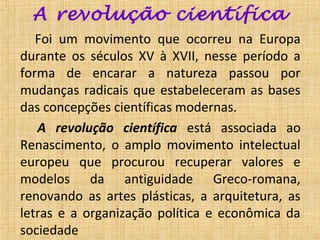 A revolução científica
   Foi um movimento que ocorreu na Europa
durante os séculos XV à XVII, nesse período a
forma de encarar a natureza passou por
mudanças radicais que estabeleceram as bases
das concepções científicas modernas.
   A revolução científica está associada ao
Renascimento, o amplo movimento intelectual
europeu que procurou recuperar valores e
modelos da antiguidade Greco-romana,
renovando as artes plásticas, a arquitetura, as
letras e a organização política e econômica da
sociedade
 