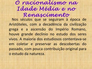 O racionalismo na
   Idade Média e no
     Renascimento
  Nos séculos que se seguiram à época de
Aristóteles, com a decadência da civilização
grega e a ascensão do Império Romano,
houve grande declínio no estudo dos seres
vivos. A maioria dos estudiosos contentava-se
em coletar e preservar as descobertas do
passado, com pouca contribuição original para
o estudo da natureza.
 