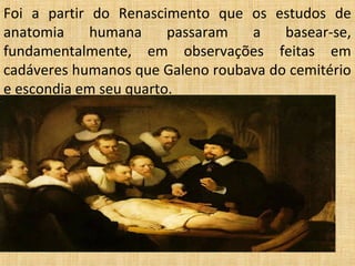 Foi a partir do Renascimento que os estudos de
anatomia     humana     passaram  a    basear-se,
fundamentalmente, em observações feitas em
cadáveres humanos que Galeno roubava do cemitério
e escondia em seu quarto.
 