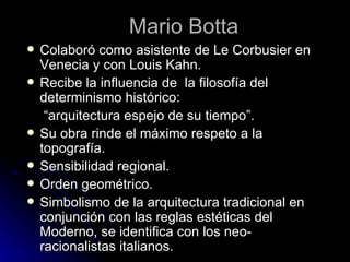 Mario Botta Colaboró como asistente de Le Corbusier en Venecia y con Louis Kahn. Recibe la influencia de  la filosofía del determinismo histórico:  “ arquitectura espejo de su tiempo”. Su obra rinde el máximo respeto a la topografía. Sensibilidad regional. Orden geométrico. Simbolismo de la arquitectura tradicional en conjunción con las reglas estéticas del Moderno, se identifica con los neo-racionalistas italianos. 